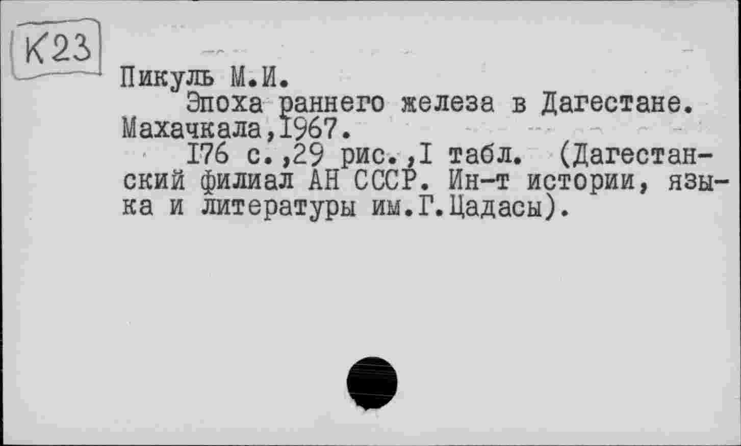 ﻿Пикуль М.И.
Эпоха раннего железа в Дагестане. Махачкала,1967.
176 с.,29 рис.,1 табл. (Дагестанский филиал АН СССР. Ин-т истории, языка и литературы им.Г.Цадасы).